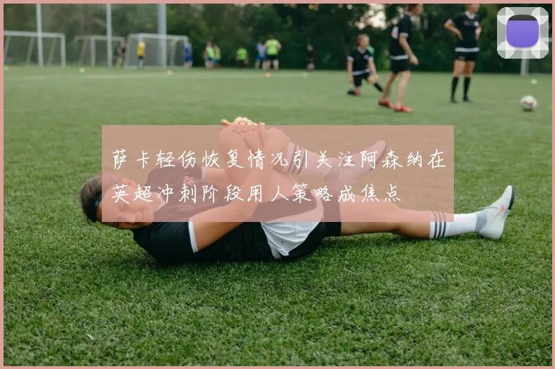 萨卡轻伤恢复情况引关注阿森纳在英超冲刺阶段用人策略成焦点