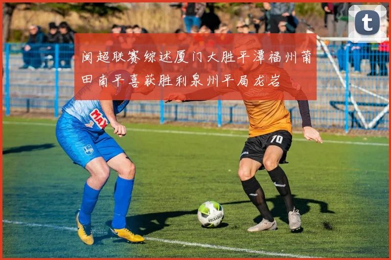 闽超联赛综述厦门大胜平潭福州莆田南平喜获胜利泉州平局龙岩