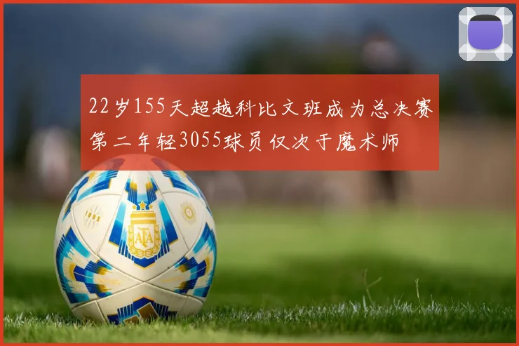 22岁155天超越科比文班成为总决赛第二年轻3055球员仅次于魔术师