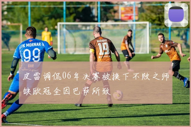 皮雷调侃06年决赛被换下不败之师缺欧冠全因巴萨所致