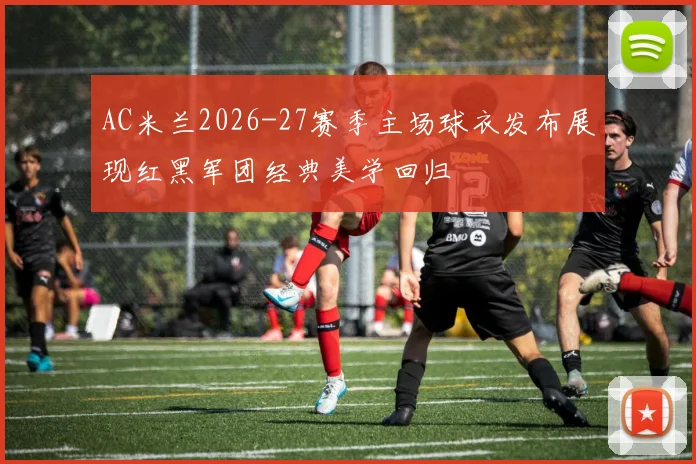 AC米兰2026-27赛季主场球衣发布展现红黑军团经典美学回归