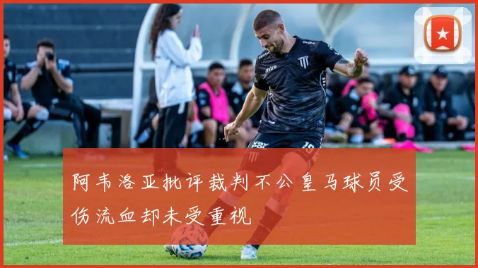 阿韦洛亚批评裁判不公皇马球员受伤流血却未受重视