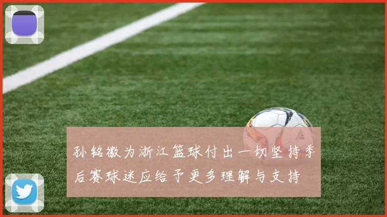 孙铭徽为浙江篮球付出一切坚持季后赛球迷应给予更多理解与支持
