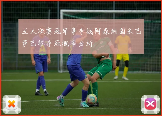 五大联赛冠军争夺战阿森纳国米巴萨巴黎夺冠概率分析