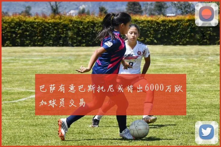 巴萨有意巴斯托尼或将出6000万欧加球员交易