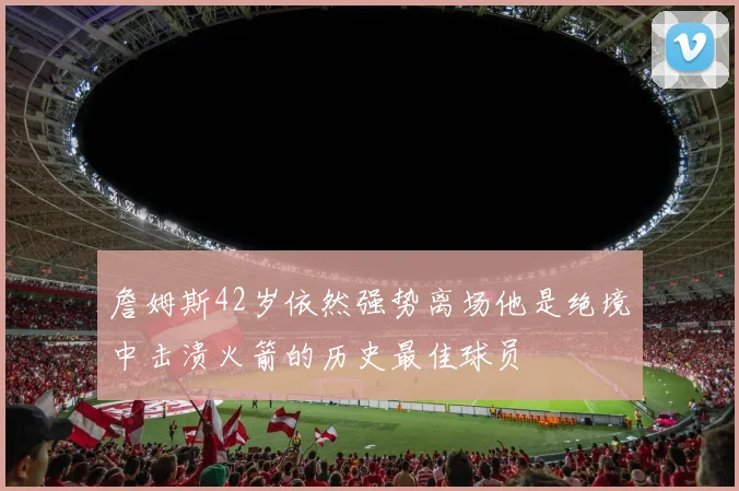 詹姆斯42岁依然强势离场他是绝境中击溃火箭的历史最佳球员
