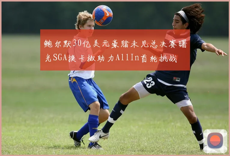 鲍尔默30亿美元豪赌未见总决赛曙光SGA换卡椒助力AllIn首轮挑战