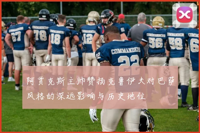 阿贾克斯主帅赞扬克鲁伊夫对巴萨风格的深远影响与历史地位
