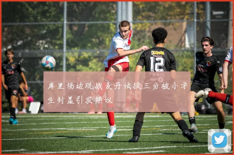 库里场边观战麦丹试投三分被小学生封盖引发热议