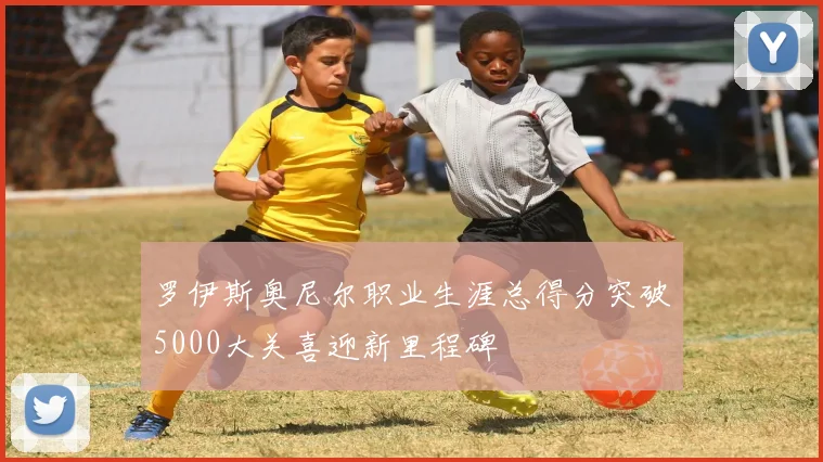 罗伊斯奥尼尔职业生涯总得分突破5000大关喜迎新里程碑